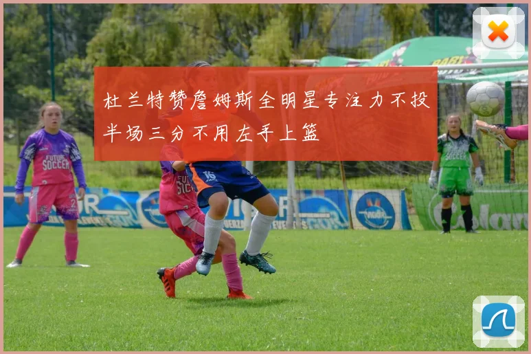 杜兰特赞詹姆斯全明星专注力不投半场三分不用左手上篮