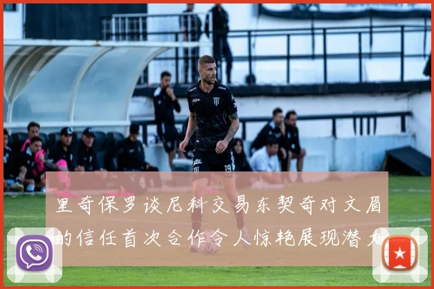 里奇保罗谈尼科交易东契奇对文眉的信任首次合作令人惊艳展现潜力