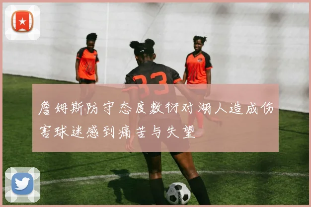 詹姆斯防守态度敷衍对湖人造成伤害球迷感到痛苦与失望
