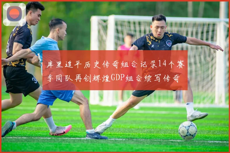 库里追平历史传奇组合记录14个赛季同队再创辉煌GDP组合续写传奇