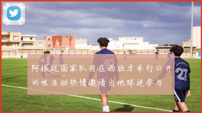 阿根廷国家队将在西班牙举行公开训练活动热情邀请当地球迷参与