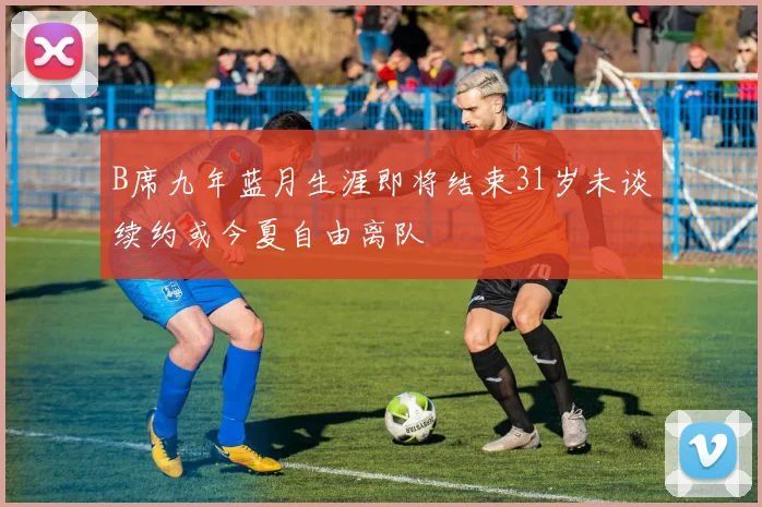 B席九年蓝月生涯即将结束31岁未谈续约或今夏自由离队