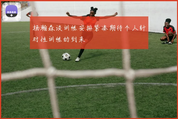 杨瀚森谈训练安排紧凑期待个人针对性训练的到来