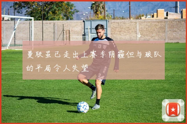 曼联虽已走出上赛季阴霾但与狼队的平局令人失望