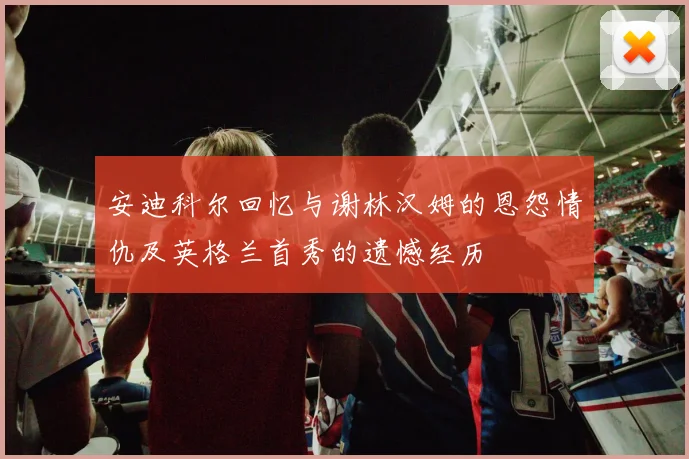 安迪科尔回忆与谢林汉姆的恩怨情仇及英格兰首秀的遗憾经历