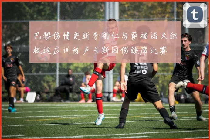 巴黎伤情更新李刚仁与萨福诺夫积极适应训练卢卡斯因伤缺席比赛