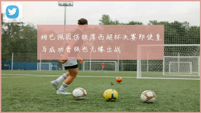 姆巴佩因伤缺席西超杯决赛即使皇马成功晋级也无缘出战