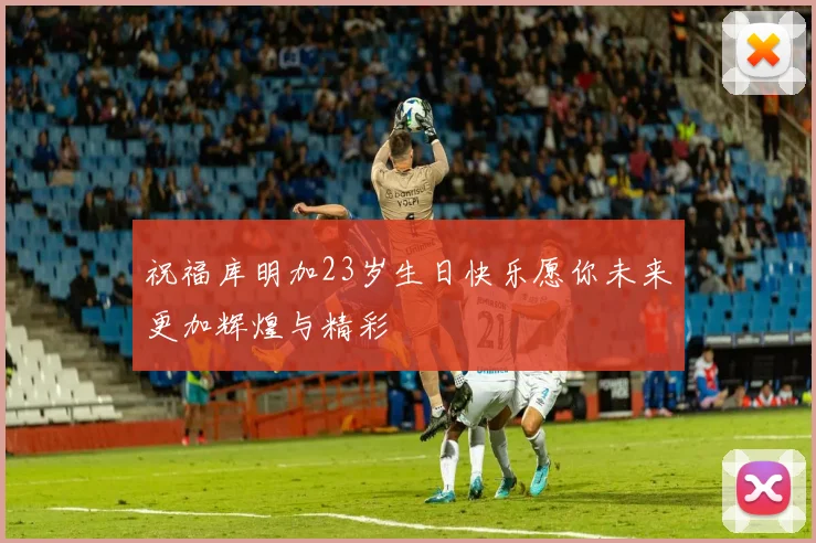 祝福库明加23岁生日快乐愿你未来更加辉煌与精彩