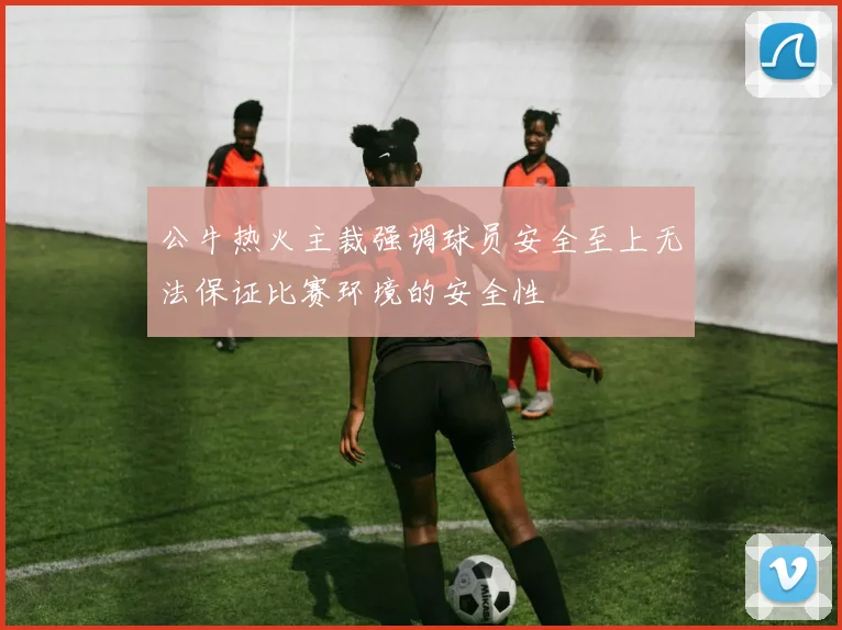 公牛热火主裁强调球员安全至上无法保证比赛环境的安全性