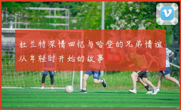 杜兰特深情回忆与哈登的兄弟情谊从年轻时开始的故事