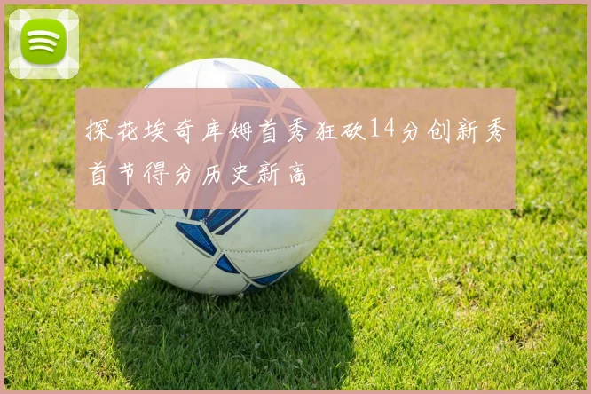 探花埃奇库姆首秀狂砍14分创新秀首节得分历史新高