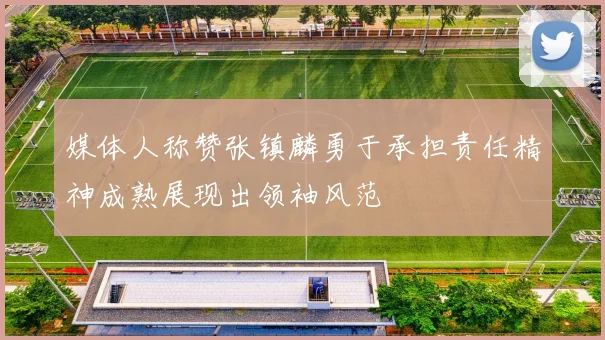 媒体人称赞张镇麟勇于承担责任精神成熟展现出领袖风范