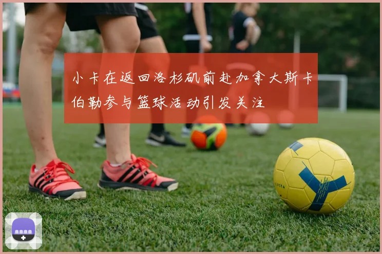 小卡在返回洛杉矶前赴加拿大斯卡伯勒参与篮球活动引发关注