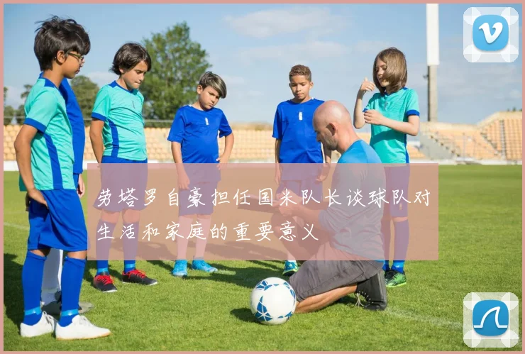 劳塔罗自豪担任国米队长谈球队对生活和家庭的重要意义