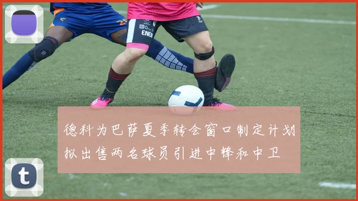 德科为巴萨夏季转会窗口制定计划拟出售两名球员引进中锋和中卫
