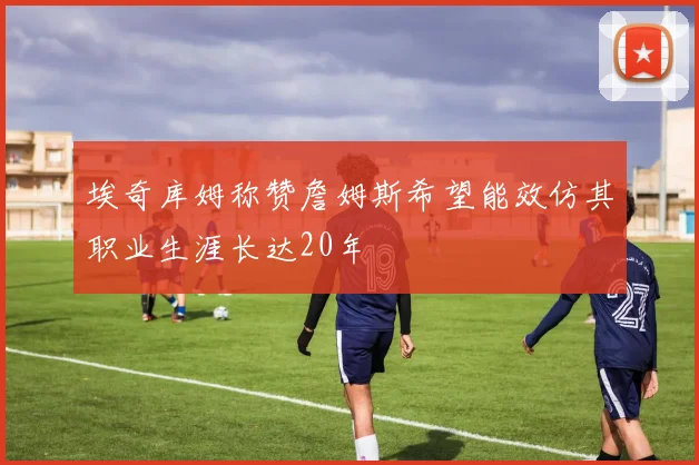 埃奇库姆称赞詹姆斯希望能效仿其职业生涯长达20年