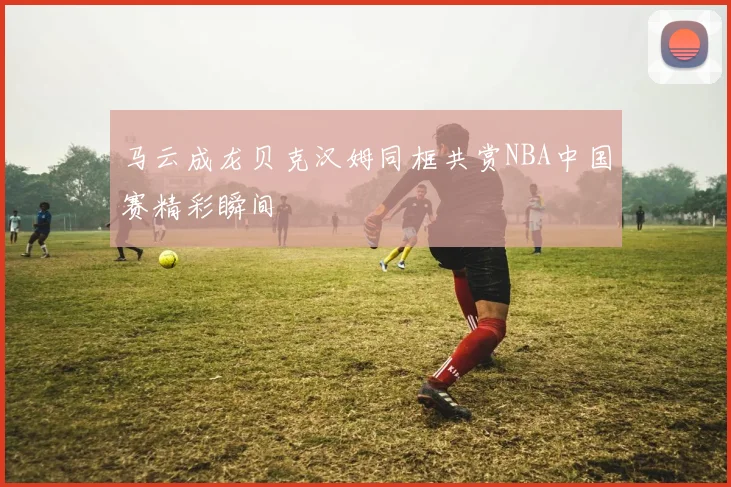 马云成龙贝克汉姆同框共赏NBA中国赛精彩瞬间